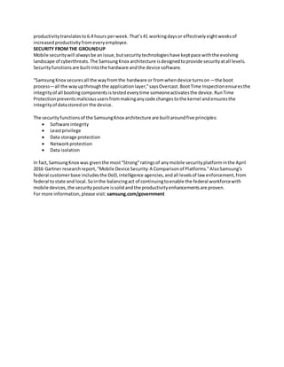 productivitytranslatesto6.4 hours perweek.That’s41 workingdaysor effectivelyeightweeksof
increasedproductivityfromeveryemployee.
SECURITY FROM THE GROUNDUP
Mobile securitywill alwaysbe anissue,butsecuritytechnologieshave keptpace withthe evolving
landscape of cyberthreats.The SamsungKnox architecture isdesignedtoprovide securityatall levels.
Securityfunctionsare builtintothe hardware andthe device software.
“SamsungKnox securesall the wayfromthe hardware or fromwhendevice turnson—the boot
process—all the wayupthroughthe applicationlayer,”saysOvercast.BootTime Inspectionensuresthe
integrityof all bootingcomponentsistestedeverytime someoneactivatesthe device.RunTime
Protectionpreventsmalicioususersfrommakinganycode changestothe kernel andensuresthe
integrityof datastoredon the device.
The securityfunctionsof the SamsungKnox architecture are builtaroundfive principles:
 Software integrity
 Leastprivilege
 Data storage protection
 Networkprotection
 Data isolation
In fact,SamsungKnox was giventhe most“Strong”ratingsof anymobile securityplatforminthe April
2016 Gartner researchreport,“Mobile Device Security:A Comparisonof Platforms.”AlsoSamsung’s
federal customerbase includesthe DoD,intelligence agencies,andall levelsof law enforcement,from
federal tostate and local.Sointhe balancingact of continuingtoenable the federal workforcewith
mobile devices,the securityposture issolidandthe productivityenhancementsare proven.
For more information,please visit: samsung.com/government
 