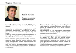 Roberto Corradini is an independent APIL, PLDA Lighting
Designer.
Educated as an architect, after his graduation at IUAV
University of Venice (Italy) has practiced for several
years in various scale architecture projects in Italy and
abroad.
In 2005 he refined his education with a Master Degree in
Lighting Design at IUAV University of Venice (Italy).
He has completed lighting projects including exhibitions,
museums, hotels, residential projects, churches, retail
stores, landscapes and gardens, historic buildings and
urban master-planning.
From 2006 to 2010, he collaborated with Consuline and
worked on various lighting projects in China, South Korea
and Cambodia.
Most recently, he has been guest lecturer in Kingdom of
Saudi Arabia, at Venetian Association of Architects, at
Facoltà di Architettura Valle Giulia of La Sapienza’s
Rome University.
He also teaches for CPD programs and has published
articles in “Luce” (in English, “Light”), a Italian magazine
dedicated to the culture of light.
In the architectural lighting field, his interests are focused
to explore the ways that light affects peoples’
environments and creates different settings and moods.
Roberto Corradini is also a CNA Architect of Venice
(Italy) (Albo Architetti Provincia di Venezia) and a PLDA
Design Member.
Watercolour painter for pleasure, he is also interested in
travels, literature, arts, history, scientific research.
Roberto Corradini
Registered Architect
Lighting designer
The power of teamwork
 