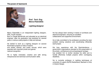 Marco Palandella is an independent lighting designer,
APIL, PLDA member.
Born in Casale Monferrato and educated as an electrical
engineer, after his graduation has practiced for several
years in various scale projects in Italy and abroad.
He started to work as a lighting designer on several
illumination projects of sites of historic
and artistic interest, and public venues, which were
awarded with important prizes and gained
national recognition.
He is highly motivated, creative and with strong
interpersonal and technical communication skills.
.
He has always been working in teams of architects and
electrical engineers, ensuring an excellent
collaborative and supportive environment.
He is fully committed to his profession providing the best
problem solving solutions and coordinating efficiently
each project.
His long experience with the Soprintendenza –
government organizations devoted to the preservation of
the artistic, architectural and archaeological heritage -
has enabled him to further develop his skills and to
handle effectively multiple projects within overlapping
deadlines.
He is currently professor in Lighting techniques at
university of Lugano SUPSI Switzerland, Bachelor of Arts
in Interior Design
Prof. Tech. Eng.
Marco Palandella
Lighting designer
The power of teamwork
 