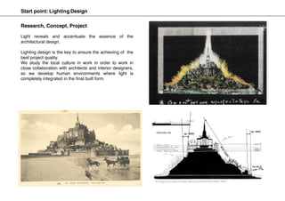 Start point: Lighting Design
Light reveals and accentuate the essence of the
architectural design.
Lighting design is the key to ensure the achieving of the
best project quality.
We study the local culture in work in order to work in
close collaboration with architects and interior designers,
so we develop human environments where light is
completely integrated in the final built form.
Research, Concept, Project
 