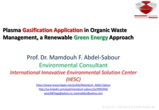 Plasma Gasification Application in Organic Waste
Management, a Renewable Green Energy Approach
S T R I C T L Y P R I V A T E & C O N F I D E N T I A L
Prof. Dr. Mamdouh F. Abdel-Sabour
Environmental Consultant
International Innovative Environmental Solution Center
(IIESC)
https://www.researchgate.net/profile/Mamdouh_Abdel-Sabour
http://sa.linkedin.com/pub/mamdouh-sabour/2a/999/444/
wise2007egy@yahoo.co; mamsabfan@yahoo.com
 