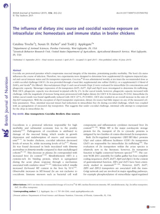 The inﬂuence of dietary zinc source and coccidial vaccine exposure on
intracellular zinc homeostasis and immune status in broiler chickens
Catalina Troche1
†, Susan D. Eicher2
and Todd J. Applegate1
*
1
Department of Animal Sciences, Purdue University, West Lafayette, IN, USA
2
Livestock Behavior Research Unit, United States Department of Agriculture, Agricultural Research Service, West Lafayette,
IN, USA
(Submitted 11 September 2014 – Final revision received 1 April 2015 – Accepted 14 April 2015 – First published online 16 June 2015)
Abstract
Coccidia are protozoal parasites which compromise mucosal integrity of the intestine, potentiating poultry morbidity. The host’s Zn status
inﬂuences the course of infection. Therefore, two experiments were designed to determine how supplemental Zn regimens impacted jeju-
nal and caecal immune status and Zn transporter expression. Coccivacw
-B was administered weekly at ten times the recommended dose as
a mild coccidial challenge (10CV). Zn was provided through a basal diet, supplemental zinc sulfate (ZnSO4), or a supplemental 1:1 blend of
ZnSO4 and Availaw
-Zn (Blend). Mucosal jejunum (Expt 1) and caecal tonsils (Expt 2) were evaluated for intracellular Zn concentrations and
phagocytic capacity. Messenger expression of Zn transporters ZnT5, ZnT7, Zip9 and Zip13 were investigated to determine Zn trafﬁcking.
With 10CV, phagocytic capacity was decreased in jejunal cells by 2 %. In the caecal tonsils, however, phagocytic capacity increased with
challenge, with the magnitude of increase being more pronounced with higher dietary Zn (10CV £ Zn interaction; P¼0·04). Intracellular Zn
within caecal tonsils was found signiﬁcantly reduced with 10CV (27 %, P¼0·0001). 10CV also resulted in an overall increase in the ratio of
Zip:ZnT transporters. With the exception of Zip13 transporter expression, dietary Zn source had little impact on any of the measured cel-
lular parameters. Thus, intestinal mucosal tissues had reductions in intracellular free Zn during coccidial challenge, which was coupled
with an upregulation of measured Zip transporters. This suggests that under coccidial challenge, intestinal cells attempt to compensate
for the drop in intracellular Zn.
Key words: Zinc transporters: Coccidia: Broilers: Zinc sources
Coccidiosis is a protozoal infection responsible for high
morbidity and substantial economic loss to the poultry
industry(1,2)
. Pathogenesis of coccidiosis is attributed to
damage of the mucosal lining, which results in growth
depression and malabsorption of macro- and micronutri-
ents(3 –7)
. In broiler chickens, coccidial infection decreased
levels of serum Fe, while increasing levels of Cu(6,7)
. Plasma
Zn was found decreased in birds inoculated with Eimeria
acervulina or Eimeria tenella compared to their unchallenged
cohorts(8– 12)
. This decrease in plasma Zn corresponded with
increased liver Zn content(7,12)
. Metallothionein (MT) is a
cysteine-rich Zn binding protein, which is upregulated
during the acute phase response through a mechanism
associated with oxidative stress(13 –15)
. Infection with E. tenella
increased Zn-bound MT content in the liver by 91 %(12)
.
Observable increases in MT-bound Zn are not exclusive to
coccidiosis. Immune stressors such as bacterial cell wall
components and inﬂammatory cytokines increased liver Zn
content(16 –18)
. While MT is the major eurokayotic storage
protein for Zn, transport of Zn to cytosolic proteins is
mitigated by two families of contra-directional Zn transporters.
Both Zn/Fe-regulated transporter (ZRT/IRT-like) proteins
(Zip) and cation diffusion facilitator (CDF) Zn transporters
(ZnT) are responsible for intracellular Zn trafﬁcking(19)
. The
evaluation of Zn transporters within the avian species is
relatively new to the literature; however, Zn transporter
function is highly conserved between species(19,20)
. The cur-
rent NCBI 2011 assembly for Gallus gallus has four complete
coding sequences: ZnT5, ZnT7, Zip9 and Zip13. In the context
of gastrointestinal function, ZIP4 and ZnT1 have been exten-
sively studied in mammals(21 –23)
. However, ZnT5, ZnT7,
ZIP9 and ZIP13 transporters are associated with the trans-
Golgi network and are involved in major signalling pathways,
for example phosphorylation of extracellular signal-regulated
† Present address: Department of Food Science and Human Nutrition, University of Florida, Gainesville, FL, USA.
* Corresponding author: T. J. Applegate, fax þ1 765 494 9346, email applegt@purdue.edu
Abbreviations: 10CV, ten times the recommended dosage of Coccivacw
-B; MFI, median ﬂuorescent intensity; MT, metallothionein; Zip, Zn inﬂux transporter;
ZnT, Zn efﬂux transporter.
British Journal of Nutrition (2015), 114, 202–212 doi:10.1017/S0007114515001592
q The Authors 2015
BritishJournalofNutrition
 