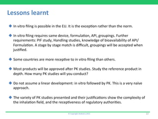 Lessons	
  learnt	
  
©	
  Copyright	
  Aedestra	
  2015	
  
u In	
  vitro	
  ﬁling	
  is	
  possible	
  in	
  the	
  EU.	
  It	
  is	
  the	
  excep9on	
  rather	
  than	
  the	
  norm.	
  
u In	
  vitro	
  ﬁling	
  requires	
  same	
  device,	
  formula9on,	
  API,	
  groupings.	
  Further	
  
requirements:	
  PIF	
  study,	
  Handling	
  studies,	
  knowledge	
  of	
  bioavailability	
  of	
  API/
Formula9on.	
  A	
  stage	
  by	
  stage	
  match	
  is	
  diﬃcult,	
  groupings	
  will	
  be	
  accepted	
  when	
  
jus9ﬁed.	
  
	
  
u Some	
  countries	
  are	
  more	
  recep9ve	
  to	
  in	
  vitro	
  ﬁling	
  than	
  others.	
  
u Most	
  products	
  will	
  be	
  approved	
  aver	
  PK	
  studies.	
  Study	
  the	
  reference	
  product	
  in	
  
depth.	
  How	
  many	
  PK	
  studies	
  will	
  you	
  conduct?	
  
u Do	
  not	
  assume	
  a	
  linear	
  development:	
  in	
  vitro	
  followed	
  by	
  PK.	
  This	
  is	
  a	
  very	
  naïve	
  
approach.	
  
u The	
  variety	
  of	
  PK	
  studies	
  presented	
  and	
  their	
  jus9ﬁca9ons	
  show	
  the	
  complexity	
  of	
  
the	
  inhala9on	
  ﬁeld,	
  and	
  the	
  recep9veness	
  of	
  regulatory	
  authori9es.	
  
22	
  
 