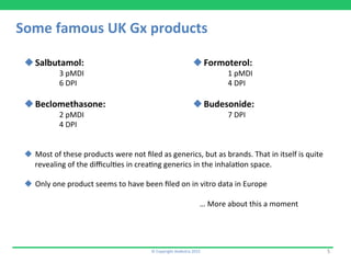 Some	
  famous	
  UK	
  Gx	
  products	
  
©	
  Copyright	
  Aedestra	
  2015	
   5	
  
u Salbutamol:	
  
	
  3	
  pMDI	
  
	
  6	
  DPI	
  
u Beclomethasone:	
  
	
  2	
  pMDI	
  
	
  4	
  DPI	
  
u  Most	
  of	
  these	
  products	
  were	
  not	
  ﬁled	
  as	
  generics,	
  but	
  as	
  brands.	
  That	
  in	
  itself	
  is	
  quite	
  
revealing	
  of	
  the	
  diﬃcul9es	
  in	
  crea9ng	
  generics	
  in	
  the	
  inhala9on	
  space.	
  
u  Only	
  one	
  product	
  seems	
  to	
  have	
  been	
  ﬁled	
  on	
  in	
  vitro	
  data	
  in	
  Europe	
  
	
   	
   	
  	
  
	
   	
   	
   	
   	
  …	
  More	
  about	
  this	
  a	
  moment	
  
u Formoterol:	
  
	
  1	
  pMDI	
  
	
  4	
  DPI	
  
u Budesonide:	
  
	
  7	
  DPI	
  
 