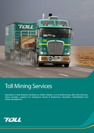 Toll Mining Services
Specialists in Bulk Material Handling (inc Molten Metals), Civil & Earthmoving, Mine Site Services,
Heavy Haulage, Logistics (inc Dangerous Goods & Explosives), Demolition, Rehabilitation and
Waste Management.
 