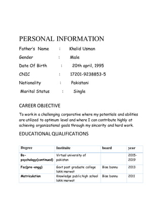 PERSONAL INFORMATION
Father’s Name : Khalid Usman
Gender : Male
Date Of Birth : 20th april, 1995
CNIC : 17201-9238853-5
Nationality : Pakistani
Marital Status : Single
CAREER OBJECTIVE
To work in a challenging corporative where my potentials and abilities
are utilized to optimum level and where I can contribute highly at
achieving organizational goals through my sincerity and hard work.
EDUCATIONAL QUALIFICATIONS
Degree Instituite board year
Bs-
psychology(continued)
Virtual university of
pakistan
2015-
2019
Fsc(pre-engg) Govt post graduate college
lakki marwat
Bise bannu 2013
Matriculation Knowledge public high school
lakki marwat
Bise bannu 2011
 