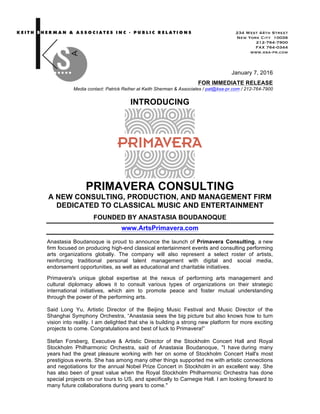  	
  	
  	
  	
  	
  	
  	
  	
  	
  	
  	
  	
  	
  	
  	
  	
  	
  	
  	
  	
  	
  	
  	
  	
  	
  	
  	
  	
  	
  	
  	
  	
  	
  	
  	
  	
  	
  	
  	
  
	
  
January 7, 2016
FOR IMMEDIATE RELEASE
Media contact: Patrick Reiher at Keith Sherman & Associates / pat@ksa-pr.com / 212-764-7900
INTRODUCING
PRIMAVERA CONSULTING
A NEW CONSULTING, PRODUCTION, AND MANAGEMENT FIRM
DEDICATED TO CLASSICAL MUSIC AND ENTERTAINMENT
FOUNDED BY ANASTASIA BOUDANOQUE
www.ArtsPrimavera.com
Anastasia Boudanoque is proud to announce the launch of Primavera Consulting, a new
firm focused on producing high-end classical entertainment events and consulting performing
arts organizations globally. The company will also represent a select roster of artists,
reinforcing traditional personal talent management with digital and social media,
endorsement opportunities, as well as educational and charitable initiatives.
Primavera's unique global expertise at the nexus of performing arts management and
cultural diplomacy allows it to consult various types of organizations on their strategic
international initiatives, which aim to promote peace and foster mutual understanding
through the power of the performing arts.
Said Long Yu, Artistic Director of the Beijing Music Festival and Music Director of the
Shanghai Symphony Orchestra, “Anastasia sees the big picture but also knows how to turn
vision into reality. I am delighted that she is building a strong new platform for more exciting
projects to come. Congratulations and best of luck to Primavera!”
Stefan Forsberg, Executive & Artistic Director of the Stockholm Concert Hall and Royal
Stockholm Philharmonic Orchestra, said of Anastasia Boudanoque, "I have during many
years had the great pleasure working with her on some of Stockholm Concert Hall's most
prestigious events. She has among many other things supported me with artistic connections
and negotiations for the annual Nobel Prize Concert in Stockholm in an excellent way. She
has also been of great value when the Royal Stockholm Philharmonic Orchestra has done
special projects on our tours to US, and specifically to Carnegie Hall. I am looking forward to
many future collaborations during years to come."
234 West 44th Street
New York City 10036
212-764-7900
FAX 764-0344
www.ksa-pr.com
	
  
 