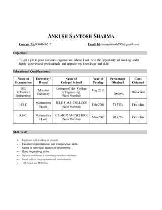 ANKUSH SANTOSH SHARMA
Contact No.9004666217 Email Id.sharmaankush598@gmail.com
Objective:
To get a job in your esteemed organization where I will have the opportunity of working under
highly experienced professionals and upgrade my knowledge and skills
Educational Qualifications:
Name of
Examination
University/
Board
Name of
College/ School
Year of
Passing
Percentage
Obtained
Class
Obtained
B.E.
(Electrical
Engineering)
Mumbai
University
LokmanyaTilak College
of Engineering,
(Navi Mumbai)
May 2013
70.00%
Distinction
H.S.C
Maharashtra
Board
ICLE’S M.J COLLEGE
(Navi Mumbai)
Feb-2009 73.33% First class
S.S.C. Maharashtra
Board
ICL MON AMI SCHOOL
(Navi Mumbai)
Mar-2007 70.92% First class
Skill Test:
 Experience with working on projects
 Excellent organizational and interpersonal skills.
 Aware of technical aspects of engineering.
 Good negotiating skills.
 Superior proficiency in estimation preparation techniques
 Sound skills in site preparation and cost estimation
 MSProject and MSOffice
 