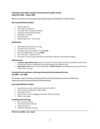 3
PassengerService Agent,National AviationServices(NAS),Kuwait
September2006 – August 2008
NASisan aviationservice providerspecializingingroundhandlingformultiple airlines
Key responsibilitiesincluded:
• Check in Services
• Arrival & TransitServices
• Passenger requiringspecial handling
• Customer Orientation & Handling
• Manpower allocation
• Leave planning
• Organizingon –the – job training
Certification
• New Employee Orientation Training,
• Customer Service training,
• Air Radio Communication Skills Training(94%)
• Basic Passenger Check-in Training(99%)
• British Airways - InsightPartI & II
• Document Fraud Trainingconducted by Home Officeof Border and Immigration Agency
Achievements
• Employee Appreciation letter given on accountof maintainingdesired quality standardson operational
activities & Customer handlingby from Airport Manager-Passenger Services
• Appreciation letter from the AirportManager of Etihad Airways acknowledgingmy overall performance
at the check in counter
CustomerService Assistant, JetAirways (Domestic& International Airlines)
July 2005 - June 2006
JetAirways-India’sPremiere International Airline whichprovidesyouwithone of the finest
experience acrossthe skies(Domestic/International)
Key responsibilitiesincluded:
• Guest Relations:atthe Club Premier Dept. (VIP & VVIP’s)
• Service control:Handlingof Flightcoupons
• Boardingclearance
• Supervision on Arrivals,Baggagemovements & Ramp handling
• Check-in passenger
Certifications& Trainings
• Basic Airporthandling
• Customer Service Excellence
• Sabre Qik check-in
• Telephone Etiquette Training
References available upon request
 