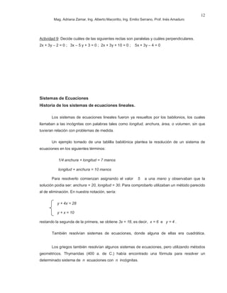 Mag. Adriana Zamar, Ing. Alberto Macoritto, Ing. Emilio Serrano, Prof. Inés Amaduro
12
Actividad 9: Decide cuáles de las siguientes rectas son paralelas y cuáles perpendiculares.
2x + 3y – 2 = 0 ; 3x – 5 y + 3 = 0 ; 2x + 3y + 10 = 0 ; 5x + 3y – 4 = 0
Sistemas de Ecuaciones
Historia de los sistemas de ecuaciones lineales.
Los sistemas de ecuaciones lineales fueron ya resueltos por los babilonios, los cuales
llamaban a las incógnitas con palabras tales como longitud, anchura, área, o volumen, sin que
tuvieran relación con problemas de medida.
Un ejemplo tomado de una tablilla babilónica plantea la resolución de un sistema de
ecuaciones en los siguientes términos:
1/4 anchura + longitud = 7 manos
longitud + anchura = 10 manos
Para resolverlo comienzan asignando el valor 5 a una mano y observaban que la
solución podía ser: anchura = 20, longitud = 30. Para comprobarlo utilizaban un método parecido
al de eliminación. En nuestra notación, sería:
y + 4x = 28
y + x = 10
restando la segunda de la primera, se obtiene 3x = 18, es decir, x = 6 e y = 4 .
También resolvían sistemas de ecuaciones, donde alguna de ellas era cuadrática.
Los griegos también resolvían algunos sistemas de ecuaciones, pero utilizando métodos
geométricos. Thymaridas (400 a. de C.) había encontrado una fórmula para resolver un
determinado sistema de n ecuaciones con n incógnitas.
 