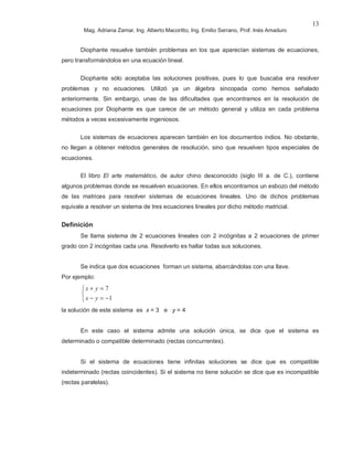 Mag. Adriana Zamar, Ing. Alberto Macoritto, Ing. Emilio Serrano, Prof. Inés Amaduro
13
Diophante resuelve también problemas en los que aparecían sistemas de ecuaciones,
pero transformándolos en una ecuación lineal.
Diophante sólo aceptaba las soluciones positivas, pues lo que buscaba era resolver
problemas y no ecuaciones. Utilizó ya un álgebra sincopada como hemos señalado
anteriormente. Sin embargo, unas de las dificultades que encontramos en la resolución de
ecuaciones por Diophante es que carece de un método general y utiliza en cada problema
métodos a veces excesivamente ingeniosos.
Los sistemas de ecuaciones aparecen también en los documentos indios. No obstante,
no llegan a obtener métodos generales de resolución, sino que resuelven tipos especiales de
ecuaciones.
El libro El arte matemático, de autor chino desconocido (siglo III a. de C.), contiene
algunos problemas donde se resuelven ecuaciones. En ellos encontramos un esbozo del método
de las matrices para resolver sistemas de ecuaciones lineales. Uno de dichos problemas
equivale a resolver un sistema de tres ecuaciones lineales por dicho método matricial.
Definición
Se llama sistema de 2 ecuaciones lineales con 2 incógnitas a 2 ecuaciones de primer
grado con 2 incógnitas cada una. Resolverlo es hallar todas sus soluciones.
Se indica que dos ecuaciones forman un sistema, abarcándolas con una llave.
Por ejemplo:



−=−
=+
1
7
yx
yx
la solución de este sistema es x = 3 e y = 4
En este caso el sistema admite una solución única, se dice que el sistema es
determinado o compatible determinado (rectas concurrentes).
Si el sistema de ecuaciones tiene infinitas soluciones se dice que es compatible
indeterminado (rectas coincidentes). Si el sistema no tiene solución se dice que es incompatible
(rectas paralelas).
 