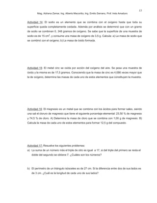 Mag. Adriana Zamar, Ing. Alberto Macoritto, Ing. Emilio Serrano, Prof. Inés Amaduro
15
Actividad 14: El sodio es un elemento que se combina con el oxígeno hasta que toda su
superficie queda completamente oxidada. Además por análisis se determinó que con un gramo
de sodio se combinan 0, 348 gramos de oxígeno. Se sabe que la superficie de una muestra de
sodio es de 15 cm2
, y consume una masa de oxígeno de 3,5 g. Calcula: a) La masa de sodio que
se combinó con el oxígeno; b) La masa de óxido formada.
Actividad 15: El metal cinc se oxida por acción del oxígeno del aire. Se pesa una muestra de
óxido y la misma es de 17,5 gramos. Conociendo que la masa de cinc es 4,086 veces mayor que
la de oxígeno, determina las masas de cada uno de estos elementos que constituyen la muestra.
Actividad 16: El magnesio es un metal que se combina con los ácidos para formar sales, siendo
una sal el cloruro de magnesio que tiene el siguiente porcentaje elemental: 25,50 % de magnesio
y 74,5 % de cloro. A) Determina la masa de cloro que se combina con 1,00 g de magnesio. B)
Calcula la masa de cada uno de estos elementos para formar 12,5 g del compuesto.
Actividad 17: Resuelve los siguientes problemas:
a) La suma de un número más el triple de otro es igual a 17, si del triple del primero se resta el
doble del segundo se obtiene 7. ¿Cuáles son los números?
b) El perímetro de un triángulo isósceles es de 27 cm. Si la diferencia entre dos de sus lados es
de 3 cm. ¿Cuál es la longitud de cada uno de sus lados?
 
