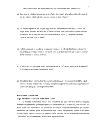 Mag. Adriana Zamar, Ing. Alberto Macoritto, Ing. Emilio Serrano, Prof. Inés Amaduro
16
c) Julio tiene la mitad de la edad que tendrá Pedro dentro de 5 años y Pedro tiene la mitad de
las dos edades más 5. ¿Cuáles son las edades de Julio y Pedro?
d) Un automóvil parte de Bs. As.( km 0 ) y lleva una velocidad constante de 120 km /h . Se
dirige a Mar del Plata (km 400). En el mismo instante parte otro automóvil desde Mar del
Plata hacia Bs. As. con una velocidad constante de 80 km /h. ¿Qué tiempo tardan en
cruzarse y en qué lugar lo hacen?
e) Halla la velocidad de una barca en aguas en reposo, y la velocidad de la corriente del río,
sabiendo que emplea 2 horas en navegar 9 km a favor de la corriente y 6 horas en recorrer
dicha distancia en sentido contrario.
f) ¿Cuánto alcohol puro debe añadir una enfermera a 20 cm3
de una solución de alcohol al 60
%, si desea una solución de alcohol al 90%?
g) El radiador de un automóvil contiene una mezcla de agua y anticongelante al 20 %. ¿Qué
cantidad de esta mezcla debe vaciarse y reemplazarse por anticongelante puro para obtener
una mezcla de agua y anticongelante al 40%?
Ecuaciones cuadráticas
Algo de interés: François Viète (1540 –1603)
El llamado “matemático francés más importante del siglo XVI” fue también abogado,
miembro del parlamento y consejero particular del rey Enrique IV de Francia, pero dedicaba sus
horas libres a las matemáticas. Se cuenta que descifró un código secreto español que contenía
centenares de símbolos y que durante varios años Francia se aprovechó de ello en su guerra
contra España, pero la contribución más importante de Viète fue probablemente haber utilizado
“parámetros” por primera vez en la historia de las matemáticas.
 