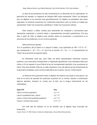Mag. Adriana Zamar, Ing. Alberto Macoritto, Ing. Emilio Serrano, Prof. Inés Amaduro
17
La idea de los parámetros ha sido fundamental en el desarrollo de las matemáticas: en
geometría por ejemplo, un diagrama de triángulo ABC podía representar “todos” los triángulos
pero en álgebra no se conocían esas generalizaciones. En álgebra se estudiaban sólo casos
especiales, se resolvían ecuaciones con coeficientes específicos, pero no existía un modelo que
representara “todas” las ecuaciones cuadráticas o “todas” las ecuaciones cúbicas.
Viète empezó a utilizar vocales para representar las incógnitas y consonantes para
representar magnitudes o números dados o supuestamente conocidos (parámetros). Con esa
idea, a partir de Viète, el álgebra pudo estudiar clases de ecuaciones y concentrarse en la
estructura de los problemas y no en su forma particular.
Viète escribía por ejemplo:
“B in A quadratum, plus D plano in A, aequari Z sólido”, cuyo significado es: BA2
+ D2
A = Z3
,
que corresponde a : ax2
+ b2
x = m3
, que hoy se escribe: ax2
+ bx + c = 0, representando así
“todas” las ecuaciones de segundo grado.
Es interesante notar que, para Viète, las letras representaban solamente números
positivos y que esas letras correspondían a magnitudes geométricas cuya naturaleza había que
indicar a fin de respetar lo que él llamó la ley de homogeneidad (parecido a las ecuaciones en
física). Pero aquí también Viète dio un salto importante y fue más allá de las tres dimensiones de
la geometría euclideana; para muchos matemáticos de su época, eso era “contra-natura”.
La influencia de la geometría sobre el álgebra era todavía muy fuerte en esa época y se
nota en la forma de expresar las potencias sucesivas de un número. Damos a continuación
algunos ejemplos, teniendo en cuenta que el latín era la lengua internacional de las
matemáticas.
Siglo XVI Hoy
Latus in se facit quadratum x.x = x2
Latus in quadratum facit cubum x.x2
= x3
Latus in cubum facit quadrato-quatratum x.x3
= x4
Cubus in se facit cubo-cubum x3
.x3
= x6
Con este tipo de notación no es de extrañar que el álgebra haya avanzado tan
lentamente.
Fuente: Perero. M 1994 Historia e Historias de Matemáticas. Grupo Editorial Iberoamérica.
 