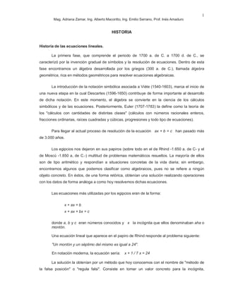 Mag. Adriana Zamar, Ing. Alberto Macoritto, Ing. Emilio Serrano, Prof. Inés Amaduro
1
HISTORIA
Historia de las ecuaciones lineales.
La primera fase, que comprende el periodo de 1700 a. de C. a 1700 d. de C., se
caracterizó por la invención gradual de símbolos y la resolución de ecuaciones. Dentro de esta
fase encontramos un álgebra desarrollada por los griegos (300 a. de C.), llamada álgebra
geométrica, rica en métodos geométricos para resolver ecuaciones algebraicas.
La introducción de la notación simbólica asociada a Viète (1540-1603), marca el inicio de
una nueva etapa en la cual Descartes (1596-1650) contribuye de forma importante al desarrollo
de dicha notación. En este momento, el álgebra se convierte en la ciencia de los cálculos
simbólicos y de las ecuaciones. Posteriormente, Euler (1707-1783) la define como la teoría de
los "cálculos con cantidades de distintas clases" (cálculos con números racionales enteros,
fracciones ordinarias, raíces cuadradas y cúbicas, progresiones y todo tipo de ecuaciones).
Para llegar al actual proceso de resolución de la ecuación ax + b = c han pasado más
de 3.000 años.
Los egipcios nos dejaron en sus papiros (sobre todo en el de Rhind -1.650 a. de C- y el
de Moscú -1.850 a, de C.-) multitud de problemas matemáticos resueltos. La mayoría de ellos
son de tipo aritmético y respondían a situaciones concretas de la vida diaria; sin embargo,
encontramos algunos que podemos clasificar como algebraicos, pues no se refiere a ningún
objeto concreto. En éstos, de una forma retórica, obtenían una solución realizando operaciones
con los datos de forma análoga a como hoy resolvemos dichas ecuaciones.
Las ecuaciones más utilizadas por los egipcios eran de la forma:
x + ax = b
x + ax + bx = c
donde a, b y c eran números conocidos y x la incógnita que ellos denominaban aha o
montón.
Una ecuación lineal que aparece en el papiro de Rhind responde al problema siguiente:
"Un montón y un séptimo del mismo es igual a 24".
En notación moderna, la ecuación sería: x + 1 / 7 x = 24
La solución la obtenían por un método que hoy conocemos con el nombre de "método de
la falsa posición" o "regula falsi". Consiste en tomar un valor concreto para la incógnita,
 