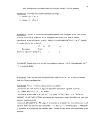 Mag. Adriana Zamar, Ing. Alberto Macoritto, Ing. Emilio Serrano, Prof. Inés Amaduro
19
Actividad 21: Encuentra la ecuación cuadrática que tenga:
a) raíces: 2 y – 5 ; a = 3
b) raíces: 2a;3-y3 =
Actividad 22: Un ácido es una sustancia capaz de generar iones hidrógeno en solución acuosa.
Si se coloca un mol de moléculas de un ácido en un litro de solución, éste se disocia
parcialmente en ion hidrógeno y en anión. Se conoce que la relación x2
/(1-x) = 2 x 10-5
. Calcula
la fracción del mol que se disoció.
HA ⇔ H+
+ A-
Se prepara 1 mol
Se disocia x (fracción de 1) (1-x) x x
Actividad 23: Cuando se disocia otro ácido se disocia un valor de x = 0,04. Calcula el valor de x2
/ (1-x) para este ácido.
Actividad 24: En el caso del ácido del ejercicio 6 en lugar de colocar l mol se colocan 2 mol en
cada litro. Determina el valor de x.
Actividad 25: Planteo y resolución de ecuaciones cuadráticas
La ionización del ácido acético en agua, se representa mediante la siguiente ecuación:
CH3COOH + H2O ===== CH3COO -
+ H3O +
La constante de ionización es: Ka = [CH3COO-
] * [H3O +
]/ [CH3COOH]= 1,8x10 -5
en la cual
[CH3COO-
], [H3O +
] y [CH3COOH] representan las concentraciones en el equilibrio de esas tres
especies respectivamente.
Inicialmente [CH3COOH]=0,1 M, luego de producirse la ionización, las concentraciones en el
equilibrio de las tres especies son: [CH3COO-
] = x; [H3O +
] = x, y [CH3COOH]= x - 1. Utilizando
la expresión de la constante de equilibrio dada, calcula el valor de las concentraciones en el
equilibrio.
 
