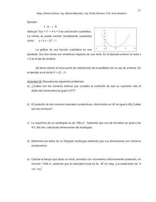 Mag. Adriana Zamar, Ing. Alberto Macoritto, Ing. Emilio Serrano, Prof. Inés Amaduro
21
Ejemplo:
f : ℜ → ℜ
dada por: f(x) = x2
–- 4 x + 3 es una función cuadrática.
La misma se puede escribir completando cuadrados
como: y = ( x – 2)2
– 1
La gráfica de una función cuadrática es una
parábola. Sus dos ramas son simétricas respecto de una recta. En el ejemplo anterior la recta x
= 2 es el eje de simetría.
Se llama vértice al único punto de intersección de la parábola con su eje de simetría. En
el ejemplo es el punto V = (2, –1)
Actividad 29: Resuelva los siguientes problemas:
a) ¿Cuáles son los números enteros que cumplen la condición de que su cuadrado más el
doble del consecutivo es igual a 677?
b) El producto de dos números naturales consecutivos, disminuidos en 42 es igual a 68¿Cuáles
son los números?
c) La superficie de un rectángulo es de 108cm2
. Sabiendo que uno de los lados es igual a los
4/3 del otro, calcula las dimensiones del rectángulo.
d) Determina los lados de un triángulo rectángulo sabiendo que sus dimensiones son números
consecutivos.
e) Calcula el tiempo que tarda un móvil, animado con movimiento uniformemente acelerado, en
recorrer 1.044 m, sabiendo que la velocidad inicial es de 40 cm /seg. y la aceleración de 6
cm / seg.2
-2
0
2
4
6
8
10
-2 0 2 4 6
 