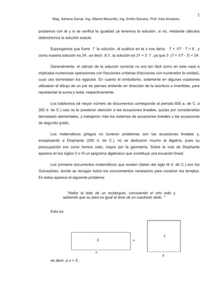 Mag. Adriana Zamar, Ing. Alberto Macoritto, Ing. Emilio Serrano, Prof. Inés Amaduro
2
probamos con él y si se verifica la igualdad ya tenemos la solución, si no, mediante cálculos
obtendremos la solución exacta.
Supongamos que fuera 7 la solución, al sustituir en la x nos daría: 7 + 1/7 · 7 = 8 , y
como nuestra solución es 24 , es decir, 8·3 , la solución es 21 = 3 ·7 , ya que 3 (7 + 1/7 - 7) = 24.
Generalmente, el cálculo de la solución correcta no era tan fácil como en este caso e
implicaba numerosas operaciones con fracciones unitarias (fracciones con numerador la unidad),
cuyo uso dominaban los egipcios. En cuanto el simbolismo, solamente en algunas ocasiones
utilizaban el dibujo de un par de piernas andando en dirección de la escritura o invertidas, para
representar la suma y resta, respectivamente.
Los babilonios (el mayor número de documentos corresponde al periodo 600 a. de C. a
300 d. de C.) casi no le prestaron atención a las ecuaciones lineales, quizás por considerarlas
demasiado elementales, y trabajaron más los sistemas de ecuaciones lineales y las ecuaciones
de segundo grado.
Los matemáticos griegos no tuvieron problemas con las ecuaciones lineales y,
exceptuando a Diophante (250 d. de C.), no se dedicaron mucho al álgebra, pues su
preocupación era como hemos visto, mayor por la geometría. Sobre la vida de Diophante
aparece en los siglos V o VI un epigrama algebraico que constituye una ecuación lineal.
Los primeros documentos matemáticos que existen (datan del siglo III d. de C.) son los
Sulvasütras, donde se recogen todos los conocimientos necesarios para construir los templos.
En éstos aparece el siguiente problema:
“Hallar el lado de un rectángulo, conociendo el otro lado y
sabiendo que su área es igual al área de un cuadrado dado. "
Esto es:
es decir, a x = S .
 
