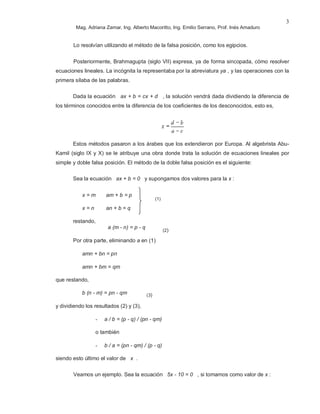 Mag. Adriana Zamar, Ing. Alberto Macoritto, Ing. Emilio Serrano, Prof. Inés Amaduro
3
Lo resolvían utilizando el método de la falsa posición, como los egipcios.
Posteriormente, Brahmagupta (siglo VII) expresa, ya de forma sincopada, cómo resolver
ecuaciones lineales. La incógnita la representaba por la abreviatura ya , y las operaciones con la
primera sílaba de las palabras.
Dada la ecuación ax + b = cx + d , la solución vendrá dada dividiendo la diferencia de
los términos conocidos entre la diferencia de los coeficientes de los desconocidos, esto es,
Estos métodos pasaron a los árabes que los extendieron por Europa. Al algebrista Abu-
Kamil (siglo IX y X) se le atribuye una obra donde trata la solución de ecuaciones lineales por
simple y doble falsa posición. El método de la doble falsa posición es el siguiente:
Sea la ecuación ax + b = 0 y supongamos dos valores para la x :
x = m am + b = p
x = n an + b = q
restando,
a (m - n) = p - q
Por otra parte, eliminando a en (1)
amn + bn = pn
amn + bm = qm
que restando,
b (n - m) = pn - qm
y dividiendo los resultados (2) y (3),
- a / b = (p - q) / (pn - qm)
o también
- b / a = (pn - qm) / (p - q)
siendo esto último el valor de x .
Veamos un ejemplo. Sea la ecuación 5x - 10 = 0 , si tomamos como valor de x :
(1)
(2)
(3)
 