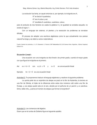 Mag. Adriana Zamar, Ing. Alberto Macoritto, Ing. Emilio Serrano, Prof. Inés Amaduro
5
La evolución fue lenta, en aquel entonces si, por ejemplo, la incógnita era A,
A2
se decía A quadratus;
A3
era A cubus y así,
A7
resultaba A cuadratus, cuadratus, cubus;
para el producto de dos factores se usaba la palabra in y la igualdad se anotaba aequalis; no
existía el signo =.
Con un lenguaje tan extenso, el planteo y la resolución de problemas se tornaban
difíciles.
El proceso de adoptar una escritura algebraica como la que actualmente nos parece
natural fue largo y se debió a varios matemáticos.
Fuente: Seveso de Larotonda, J; A. R. Wykowski; G. Ferrarini.1997 Matemática 8 E.G.B. Buenos Aires, Argentina, .Editora: Kapelusz
Editora S.A.
Ecuación Lineal :
Una ecuación con una incógnita se dice lineal o de primer grado, cuando el mayor grado
con que figura la incógnita es el primero.
Así a x + b = 0 con a y b ∈ ℜ y x ≠ 0 es una ecuación lineal
Ejemplo: 4x + 2 = 0 es una ecuación lineal
Actividad 2: Te proponemos traducir al lenguaje algebraico y resolver el siguiente problema:
La quinta parte de un enjambre de abejas se posó en la flor de Kadamba, la tercera en
una flor de Silinda, el triple de la diferencia entre estos dos números voló sobre una flor de
Krutaja, y una abeja quedó sola en el aire, atraída por el perfume de un jazmín y un pandnus.
Dime, bella niña, ¿cuál es el número de abejas que forman el enjambre?
Actividad 3: Los comienzos del álgebra:
Dicen que en la tumba de Diofanto figura el siguiente epitafio:
 