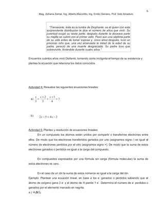 Mag. Adriana Zamar, Ing. Alberto Macoritto, Ing. Emilio Serrano, Prof. Inés Amaduro
6
“Transeúnte, ésta es la tumba de Diophante: es él quien con esta
sorprendente distribución te dice el número de años que vivió. Su
juventud ocupó su sexta parte, después durante la doceava parte
su mejilla se cubrió con el primer vello. Pasó aún una séptima parte
de su vida antes de tomar esposa y, cinco años después, tuvo un
precioso niño que, una vez alcanzada la mitad de la edad de su
padre, pereció de una muerte desgraciada. Su padre tuvo que
sobrevivirle, llorándole durante cuatro años.”
Encuentra cuántos años vivió Diofanto, tomando como incógnita el tiempo de su existencia y
plantea la ecuación que relaciona los datos conocidos.
Actividad 4: Resuelve las siguientes ecuaciones lineales:
a) 3
4
1
5
2
3
=
+
+
+
+
xxx
b)
Actividad 5: Planteo y resolución de ecuaciones lineales:
En un compuesto los átomos están unidos por compartir o transferirse electrones entre
ellos. De modo que los electrones transferidos ganados por uno (asignamos signo−) es igual al
número de electrones perdidos por el otro (asignamos signo +). De modo que la suma de estos
electrones ganados o perdidos es igual a la carga del compuesto.
En compuestos expresados por una fórmula sin carga (fórmula molecular) la suma de
estos electrones es cero.
En el caso de un ión la suma de estos números es igual a la carga del ión.
Ejemplo: Plantear una ecuación lineal, en base a los e-
ganados o perdidos sabiendo que el
átomo de oxígeno gana 2 e-
y el átomo de H pierde 1 e-
. Determina el número de e-
perdidos o
ganados por el elemento marcado en negrita.
a.) H2SO4
2452 −=− xx
 