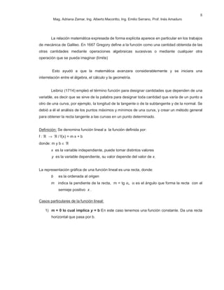 Mag. Adriana Zamar, Ing. Alberto Macoritto, Ing. Emilio Serrano, Prof. Inés Amaduro
8
La relación matemática expresada de forma explícita aparece en particular en los trabajos
de mecánica de Galileo. En 1667 Gregory define a la función como una cantidad obtenida de las
otras cantidades mediante operaciones algebraicas sucesivas o mediante cualquier otra
operación que se pueda imaginar (límite)
Esto ayudó a que la matemática avanzara considerablemente y se iniciara una
interrelación entre el álgebra, el cálculo y la geometría.
Leibniz (1714) empleó el término función para designar cantidades que dependen de una
variable, es decir que se sirve de la palabra para designar toda cantidad que varía de un punto a
otro de una curva, por ejemplo, la longitud de la tangente o de la subtangente y de la normal. Se
debió a él el análisis de los puntos máximos y mínimos de una curva, y crear un método general
para obtener la recta tangente a las curvas en un punto determinado.
Definición: Se denomina función lineal a la función definida por:
f : ℜ → ℜ / f(x) = m x + b
donde: m y b ∈ ℜ
x es la variable independiente, puede tomar distintos valores
y es la variable dependiente, su valor depende del valor de x.
La representación gráfica de una función lineal es una recta, donde:
b es la ordenada al origen
m indica la pendiente de la recta, m = tg α, α es el ángulo que forma la recta con el
semieje positivo x .
Casos particulares de la función lineal:
1) m = 0 lo cual implica y = b En este caso tenemos una función constante. Da una recta
horizontal que pasa por b.
 