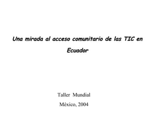 Una mirada al acceso comunitario de las TIC en Ecuador Taller  Mundial México, 2004 