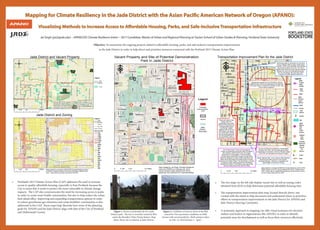 Mapping for Climate Resiliency in the Jade District with the Asian Pacific American Network of Oregon (APANO):
Visualizing Methods to Increase Access to Affordable Housing, Parks, and Safe-Inclusive Transportation Infrastructure
Jai Singh (jai2@pdx.edu) – APANO/ISS Climate Resilience Intern – 2017 Candidate, Master of Urban and Regional Planning at Toulan School of Urban Studies & Planning, Portland State University
Sources: Esri, HERE, DeLorme, USGS, Intermap, increment P Corp.,
NRCAN, Esri Japan, METI, Esri China (Hong Kong), Esri (Thailand),
MapmyIndia, © OpenStreetMap contributors, and the GIS User
Community, Esri, HERE, DeLorme, MapmyIndia, © OpenStreetMap
contributors, and the GIS user community
I205
82ND
POWELL
DIVISION
I205FWY-POWELLBLVDI205
I205
I205
Esri, HERE, DeLorme, MapmyIndia, © OpenStreetMap contributors,
and the GIS user community
Jade District and Vacant Property
Jade District and Zoning
/
0 0.5 10.25 Miles
Legend
Jade
District
Boundary
Vacant
0 0.5 10.25 Miles
/
Maps created by Jai Singh (APANO/ISS Climate Resilience Intern)
on 4/26/16. Vacant property and zoning information obtained from
RLIS. Jade District boundary received by METRO.
Legend
Zoning Code
Jade
District
Boundary
Ma. Arteri.
Freeway
Streets
CG
CM
CN2
CO1
CO2
CS
EG2
EX
IG2
IR
OS
R1
R10
R2
R2.5
R3
R5
R7
RH
¾¾¿
¾¾¿
¾¾¿
¾¾¿
¾¾¿ ¾¾¿
¾¾¿ ¾¾¿
¾¾¿
¾¾¿
¾¾¿
¾¾¿
¾¾¿
¾¾¿
¾¾¿
¾¾¿ ¾¾¿
¾¾¿
¾¾¿
¾¾¿
¾¾¿
¾¾¿
¾¾¿
¾¾¿
¾¾¿
¾¾¿
¾¾¿
¾¾¿
¾¾¿
¾¾¿
¾¾¿¾¾¿¾¾¿¾¾¿
¾¾¿¾¾¿¾¾¿¾¾¿¾¾¿
¾¾¿¾¾¿¾¾¿
¾¾¿¾¾¿¾¾¿¾¾¿¾¾¿
¾¾¿¾¾¿¾¾¿¾¾¿¾¾¿¾¾¿¾¾¿¾¾¿
¾¾¿¾¾¿¾¾¿¾¾¿¾¾¿¾¾¿¾¾¿¾¾¿¾¾¿
82ndAvenueImplementationPlan-ODOT
Safe Routes To School
70sNeighborhoodGreenway-PBOT
Bus Rapid Tranist - TriMet, PBOT, Metro
72Bus
9 Bus
4 Bus SMALL STARTS transit project
I205
82ND
92ND
76TH
MILL
POWELL
DIVISION
96TH
75TH
79TH
78TH
77TH
CLINTON
87TH
89TH
TAYLOR
88TH
YAMHILL
86TH
84TH
MARKET
74TH
CLAY
RHINE
MADISON
90TH
TIBBETTS
80TH
85TH
81ST
STEPHENS
I205FWY-POWELLBLVD
WOODWARD
BROOKLYN
KELLY
MAIN
POWELLBLVD-DIVISIONST
94TH
83RD
LINCOLN
HARRISON
TAGGART
SALMON
MAINPARKANDRIDE
HAWTHORNE
FRANKLIN
HARRISON
84TH
77TH
75TH
87TH
76TH
80TH
81ST
CLINTON
76TH
TAYLOR
85TH
TAYLOR
77TH
94TH
74TH
79TH
84TH
86TH
I205
76TH
75TH
MILL
76TH
88TH
84TH
90TH
89TH
TAYLOR
YAMHILL
MARKET
STEPHENS
78TH
MAIN
Sources: Esri, HERE, DeLorme, USGS, Intermap, increment P
Corp., NRCAN, Esri Japan, METI, Esri China (Hong Kong), Esri
(Thailand), MapmyIndia, © OpenStreetMap contributors, and the
GIS User Community
F
0 0.25 0.50.125 Miles
Map created by Jai Singh (APANO/ISS Climate Resilience Intern) & PSU
MURP student on 4/10/16. Source obtained from RLIS. Referenced an
ODOT vicinity map for neighborhood greenway and hand drawn map by
Duncan Hwang. Basemap from ESRI.
Transportation Improvement Plan for the Jade District
The Powell-Division Transit and Development
project is a partnership among the cities of Portland
and Gresham, Multnomah County, the Oregon
Department of Transportation, Trimet and Metro.
The Bus Rapid Transit (BRT) project currently being
planned is designed to create a better experience and
faster ride for the people who board buses on Powell
Boulevard and Division Street. The partnership is counting
on dollar-for-dollar matching grants from the federal
'Small Starts' program. This project is also apart of the
Service Enhancement Plan (SEP) at TriMet.
The City of Portland is updating the Transportation
Systems Plan (TSP), the long range plan guiding
transportation investments in the City. Periodic updates
of the TSP are mandated by the State of Oregon.
Addressing safety for all people who use 82nd
Avenue whether walking, biking, taking transit
or driving. ODOT owns, operates, and maintains
82nd Avenue between the curbs. The City or
adjacent land owners own and maintain sidewalk
between the curbs and buildings/parking lots.
The City of Portland, with input from ODOT,
programs the traffic signals on 82nd Ave.
Project will create a high
quality, safe, and
comfortable north-south
walking and bicycling route
running parallel to 82nd
Ave through multiple
neighborhoods of NE and
SE Portland. The project
will include traffic calming
and way-finding elements
on local streets.Project is
comprised of three phases.
A partnership between the City of Portland, schools,
neighborhoods, community organizations and agencies,
to increase safety for students and families to bike, walk,
and to reduce congestion.
Orphan Highway Bills - aim to improve state highways
that have lost traffic volume to more popular
Interstate Highways. 82nd Ave. is expected to be
highly eligible on that list for funding.
Legend
ODOT
PBOT
Jade
District
BES
(BRT)
Tri Met,
PBOT,
METRO
PBOT
(TSP)
Schools
Streets
JAMS
(Metro,
PHB,
Sara
Archit.
& Rose)
APANO/
Jade
Office
Columbia
Land Trust,
METRO,
Parks &
Rec
PBOT
(& other
organi-
zations)
Nursery
72 Bus
9 Bus
4 Bus
¾¾¿
5
¾¾¿
¾¾¿
¾¾¿
• 		 Portland’s 2015 Climate Action Plan (CAP) addresses the need to increase
access to quality affordable housing, especially in East Portland, because the
City is aware that it needs to protect the most vulnerable to climate change
impacts. The CAP also communicates the need for increasing access to parks
in order to create more livable communities, but also to help reduce the urban
heat island effect. Improving and expanding transportation options in order
to reduce greenhouse gas emissions and create healthier communities is also
addressed in the CAP. These maps help illustrate how some of the planning
goals for APANO and the Jade District align with that of the City of Portland
and Multnomah County.
• 		 The two maps on the left side display vacant lots as well as zoning codes
		 obtained from RLIS to help determine potential affordable housing sites.
•		 The transportation improvement plan map, located directly above, was
		 created with the intent to help document and understand where to prioritize 		
	 	efforts to transportation improvements in the Jade District for APANO and 		
		 Jade District Steering Committee.
• 		 A systematic approach to mapping can offer visual assistance for decision 			
		 makers and leaders in organizations like APANO, in order to identify
		 potential areas for development as well as focus their resources effectively.
Figure 1. Picture of potential site for a Jade
District park. The site is currently owned by BES,
and is the Brooklyn Water Pump Station. Map
above shows site in relation to Jade District.
Figure 2. Condition of street in front of the BES
owned lot. Poor pavement conditions on 89th
Avenue with several potholes. (Both pictures taken
on Feb. 12, 2016 between 1 - 2pm).
I205
92ND
DIVISION
87TH
89TH
CLINTON
84TH
96TH
BUSH
91ST
RHINE
90TH
80TH
85TH
81ST
STEPHENS
I205FWY-POWELLBLVD
86TH
BROOKLYN
RHONE
LAFAYETTE
KELLY
97TH
88TH
DIVISIONST-POWELLBLVD
CORA
FRANCIS
TIBBETTS
BOISE
LINCOLN
HARRISON
94TH
TAGGART
83RD
POWELLBLVD-I205FWY
WOODWARD
DIVISIONST-I205FWY
CENTER
93RD
I205FWY-DIVISIONST
FRANKLIN
GLADSTONE
GRANT
POWELLBLVDPARKANDRIDE
CARUTHERS
POWELLGARAGETC
VICTOR
LAFAYETTE
90TH
CLINTON
80TH
94TH
84TH
I205
LINCOLN
94TH
84TH
HARRISON
GLADSTONE
HARRISON
DIVISIONST-I205FWY
87TH
80TH
TAGGART
83RD
85TH
BUSH
83RD
80TH
81ST
LINCOLN
89TH
94TH
90TH
RHONE
85TH
BOISE
84TH
I205
92ND
82ND
POWELL
DIVISION
POWELLBLVD-I205FWYI205
© OpenStreetMap (and) contributors, CC-BY-SA
89TH
90TH
BROOKLYN
© OpenStreetMap (and)
contributors, CC-BY-SA
F
Vacant Property and Site of Potential Demonstration
Park in Jade District
Map created by Jai Singh (Climate Resilience
Intern for APANO) on February 26, 2016.
Vacant property data obtained from RLIS.
Basemap was obtianed from OpenStreetMap.
0 0.25 0.50.125 Miles
Jade
District
Boundary
Legend
Potential
Demonstration
Park
Vacant
Objective: To summarize the ongoing projects related to affordable housing, parks, and safe inclusive transportation improvements
in the Jade District in order to help direct and prioritize resources connected with the Portland 2015 Climate Action Plan.
 