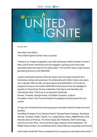 July 28, 2015
Dear New Look Nation,
The United to Ignite luncheon was a success!
Thanks to our village of supporters, over 400 individuals united on behalf of Usher’s
New Look to honor individuals who are engaged in igniting youth and to raise
awareness about the impact of the organization. The luncheon was a huge success
generating revenue of over $832,000.
Ludacris received the Ignitor of Service Award, and once again proved to be a
tremendous emcee and auctioneer. His relationship with Usher’s New Look spans
over a decade. With his help, we were able to raise $340,000 in 15 minutes for
programs during our live auction! $300,000 of this amount came from pledges to
expand our Powered by Service Leadership Trainings to new domestic and
international cities. Thank you to our sponsors Southwest
Airlines, Travelers, Georgia Power, Ford Motor Company, Ludacris
Foundation, Arby's, SunTrust and PayPal for pledging during this part of the live
auction.
A huge note of thanks to the amazing sponsors and table hosts that made this event
possible:
Ford Motor Company Fund, General Electric, Georgia Power Company, Southwest
Airlines, Travelers, FedEx, PayPal, Inc., Image Bureau, Arby’s, MGM Resorts, RCA
Records, Bank of America, The Home Depot, BET Networks, SGR Technology,
Cammie and John Rice, Anne and Dave Sapp, Grubman Shire & Meiselas, The
WNBA Atlanta Dream, Iris and Michael Smith, David Weise & Associates and Friends
of the Carter Center/EO. See a complete list of our sponsors at the footer of this email.
 