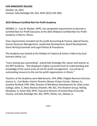 FOR IMMEDIATE RELEASE
October 16, 2015
Contact: Sally Rutledge-Ott, ACE, NFPC (815) 378-7841
2015 Midwest Certified Not-For-Profit Academy
MORRIS, IL—Lisa M. Blacker, NFPC, has completed requirements to become a
Certified Not-For-Profit Executive at the 2015 Midwest Certified Not-For-Profit
Academy in Morris, Illinois.
Class requirements included not-for-profit Accounting & Finance, Special Events,
Human Resource Management, Leadership Development, Board Development,
Grant Writing Essentials and Legal Policies & Procedures.
The Academy was hosted at the Holiday Inn Express & Suites in Morris by local
business Ottsie, LLC.
“Lisa’s testing was outstanding”, stated Sally Rutledge-Ott, owner and teacher at
the NFP Academy. “She displayed a highly successful level of understanding and
knowledge of the seven areas of not-for-profit management. Lisa will be an
outstanding resource to the not-for-profit organizations in Illinois.”
Teachers at the Academy were Bob Kovanic, CPA, MBA, Padgett Business Services,
Aurora, IL; Curt Bedei, Interim Director Ottawa Visitors Center, Ottawa, IL;
Caroline Portlock, PHR, IOM, Director of Workforce Development for Joliet Junior
College, Joliet, IL; Mary Rooney Sheahen, RN, RLC, The Sheahen Group, Rolling
Meadows, IL; Karen Nall, NFPC, Executive Director of United Way of Grundy
County, and Sally Rutledge-Ott, ACE, NFPC, Ottsie, LLC, Ottawa, IL.
--END—
Graduation photo attached
 