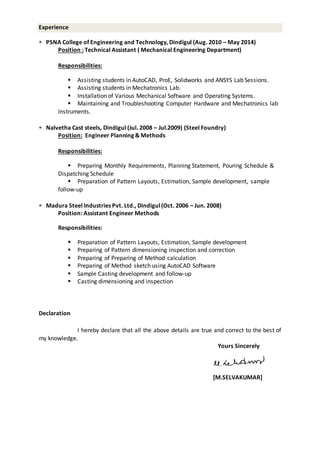 Experience
 PSNA College of Engineering and Technology, Dindigul (Aug. 2010 – May 2014)
Position : Technical Assistant ( Mechanical Engineering Department)
Responsibilities:
 Assisting students in AutoCAD, ProE, Solidworks and ANSYS Lab Sessions.
 Assisting students in Mechatronics Lab.
 Installation of Various Mechanical Software and Operating Systems.
 Maintaining and Troubleshooting Computer Hardware and Mechatronics lab
Instruments.
 Nalvetha Cast steels, Dindigul (Jul. 2008 – Jul.2009) (Steel Foundry)
Position: Engineer Planning & Methods
Responsibilities:
 Preparing Monthly Requirements, Planning Statement, Pouring Schedule &
Dispatching Schedule
 Preparation of Pattern Layouts, Estimation, Sample development, sample
follow-up
 Madura Steel Industries Pvt. Ltd., Dindigul(Oct. 2006 – Jun. 2008)
Position: Assistant Engineer Methods
Responsibilities:
 Preparation of Pattern Layouts, Estimation, Sample development
 Preparing of Pattern dimensioning inspection and correction
 Preparing of Preparing of Method calculation
 Preparing of Method sketch using AutoCAD Software
 Sample Casting development and follow-up
 Casting dimensioning and inspection
Declaration
I hereby declare that all the above details are true and correct to the best of
my knowledge.
Yours Sincerely
[M.SELVAKUMAR]
 