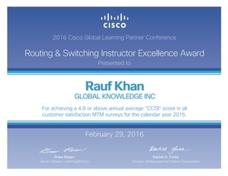 2016 Cisco Global Learning Partner Conference
Routing & Switching Instructor Excellence Award
Presented to
February 29, 2016
Rachel D. Forke
Director, Global Learning Partner Organization
Drew Rosen
Senior Director, Learning@Cisco
Rauf Khan
GLOBAL KNOWLEDGE INC
For achieving a 4.8 or above annual average “CCSI“ score in all
customer satisfaction MTM surveys for the calendar year 2015.
 