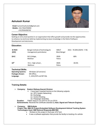 Ashutosh Kumar
Email: kumar21ashutosh@gmail.com
Mobile: +91/ 9563794092
:+91/9504200762
Career Objective:
Seeking an entry level position in an organization that offers growth and provide me the opportunities
to enhance my technical skills by implementing my basic knowledge in the field of Software
Development and electronics.
Education:
B.TECH Bengal institute of technology & WBUT 2015 70.30% (DGPA 7.78)
(ECE) management,santiniketan West Bengal
10+2 M.S.College, BSEB 68%
Motihari Patna
10th
R.C.L High school , BSEB 69.4%
Mathura Patna
Technical Skills:
Operating Systems: Windows (all versions)
Packages Known: MS Office,
Language: C, JAVA,PHP and MY SQL
Training Details:
 Company: Eastern Railway,Howrah Division
• I have been imparted training on the following subjects
(a) OFC System Networking.
(b) Exchange.
(c) Control Working.
(d) Passenger Amenities.
Duration: Fifteen days(12 Jun 2014 to 24 Jun 2014)
Achievements: Received the certificate awarded by Asst. Signal and Telecom Engineer.
 Company: IBM Kolkata
Project Title: IBM CE Project-Embedded Software Development-Vehical Tracking System
Technologies Used: IBM Rational Rhapsody,IBM DB2
• Worked on this project in final year of B.Tech.
• It was a software application that provide the facility to tracking of a vehicle
 