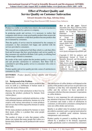 International Journal of Trend in Scientific Research and Development (IJTSRD)
Volume 6 Issue 5, July-August 2022 Available Online: www.ijtsrd.com e-ISSN: 2456 – 6470
@ IJTSRD | Unique Paper ID – IJTSRD50481 | Volume – 6 | Issue – 5 | July-August 2022 Page 365
Effect of Product Quality and
Service Quality on Customer Satisvaction
Edward Alezandro Lbn. Raja, Adiwima Zebua
Sekolah Tinggi Ilmu Ekonomi LMII, Sumatera Utara, Indonesia
ABSTRACT
Product is a visible or invisible form which is the result of production
activities carried out by a person or company.
In producing goods and services, it is necessary to realize that
companies must always create good qualityproducts that can provide
satisfaction to consumers so that these products become products that
are in demand by consumers.
Then the quality of service must be maintained by the company to
consumers so that consumers feel happy and satisfied with the
services provided to consumers.
This research was conducted at Cafe Hans which is a cafe that offers
food and beverages that have good products and service quality so
that consumers are satisfied with Hanc Cafe's policy in offering food
and beverages offered to consumers.
the results of the study explain that the product quality is very good
and and provides satisfaction to customers, then Hans Cafe is
committed to providing quality service to consumers who come to
Hans Cafe.
Product quality and service quality provide a sense of satisfaction to
customers by 50%.
KEYWORDS: Product Quality, Service Quality and Customer
Satisfaction
How to cite this paper: Edward
Alezandro Lbn. Raja | Adiwima Zebua
"Effect of Product Quality and Service
Quality on Customer Satisvaction"
Published in
International Journal
of Trend in
Scientific Research
and Development
(ijtsrd), ISSN: 2456-
6470, Volume-6 |
Issue-5, August
2022, pp.365-371, URL:
www.ijtsrd.com/papers/ijtsrd50481.pdf
Copyright © 2022 by author(s) and
International Journal of Trend in
Scientific Research and Development
Journal. This is an
Open Access article
distributed under the
terms of the Creative Commons
Attribution License (CC BY 4.0)
(http://creativecommons.org/licenses/by/4.0)
1.1. Background of the Problem.
Human needs can be met with various products that
exist on earth as a fulfillment of human needs to
satisfy the needs of human life.
Humans will try to find satisfaction in their lives by
enjoying the products produced by humans from
various places.
One of human nature is unlimited satisfaction, so that
with unlimited human satisfaction, humans try to be
creative with various innovations to create products
and services that will be enjoyed by humans to satisfy
their needs.
Of the many products produced by humans to meet
their needs, coffee is a product that some people
really like coffee.
The number of shops or cafes that prepare coffee
drinks can explain that many people like coffee as a
human daily drink that can be produced with various
flavors.
The satisfaction of coffee drinkers will depend on the
quality of the products and services we provide to our
customers so that they will remember the taste of
coffee and the services we have provided to
consumers who have become consumers' expectations
as coffee drinkers.
Service is very important for cafe entrepreneurs to
pay attention to because if they provide good service
to customers and create a sense of satisfaction in
customers, it will result in consumers coming back to
taste our coffee drinks and services.
Quality is an added value for products and services
provided to customers and is a special motivation for
consumers to establish good relations between
entrepreneurs and customers.
Product quality in general is anything that can be
offered by a producer to be noticed, requested,
sought, purchased, used or consumed by consumers
IJTSRD50481
 