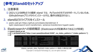 [参考]Elandのセットアップ
1. 注意事項
① 2021/12/08時点での最新 eland では、 PyTorchのモデルをサポートしていないため、
Githubのmainブランチからインストールする。動作は保証されない。
2. elandなどのライブラリをインストール
① poetry add git+https://github.com/elastic/eland@main 
tqdm elasticsearch torch transformers sentence-transformers fugashi ipadic
3. Elasticsearchへの接続確認 (Elasticsearchが起動済みであることが前提)
> import eland as ed
> df = ed.DataFrame("http://user:pass@localhost:9200", es_index_pattern="<index pattern>")
> df
kibana_sample_data_flightsを<index pattern>に指定した時の出力例
Copyright © Acroquest Technology Co., Ltd. All rights reserved.
 