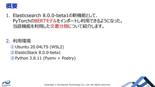 概要
1. Elasticsearch 8.0.0-beta1の新機能として、
PyTorchのBERTモデルをインポートし利用できるようになった。
当該機能を利用した文書分類について紹介します。
2. 利用環境
① Ubuntu 20.04LTS (WSL2)
② ElasticStack 8.0.0-beta1
③ Python 3.8.11 (Pyenv + Poetry)
Copyright © Acroquest Technology Co., Ltd. All rights reserved.
 