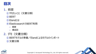 目次
1. 前提
① やりたいこと（文書分類）
② BERT
③ Elandとは
④ ElasticsearchでBERT利用
– 概要
– 構成図
2. デモ（文書分類）
① BERTモデルの準備／Elandによるモデルのインポート
② 文書分類
Copyright © Acroquest Technology Co., Ltd. All rights reserved.
 