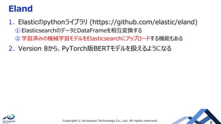 Eland
1. Elasticのpythonライブラリ (https://github.com/elastic/eland)
① ElasticsearchのデータとDataFrameを相互変換する
② 学習済みの機械学習モデルをElasticsearchにアップロードする機能もある
2. Version 8から、PyTorch版BERTモデルを扱えるようになる
Copyright © Acroquest Technology Co., Ltd. All rights reserved.
 
