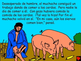 Desesperado de hambre, el muchacho consiguió un
trabajo dando de comer a los cerdos. Pero nadie le
dio de comer a él. Con gozo hubiera comido la
comida de los cerdos. ¡Tal vez lo hizo! Por fin el
muchacho volvió en sí. “En mi casa, aún los siervos
                comen bien,” pensó.
 