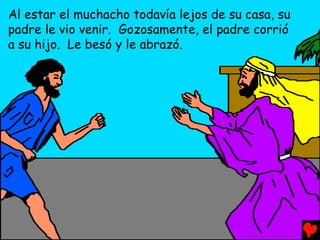 Al estar el muchacho todavía lejos de su casa, su
padre le vio venir. Gozosamente, el padre corrió
a su hijo. Le besó y le abrazó.
 