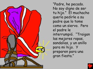 “Padre, he pecado.
No soy digno de ser
tu hijo.” El muchacho
quería pedirle a su
padre que lo tome
como un siervo. Pero
el padre le
interrumpió. “Traigan
las mejores ropas,
sandalias, y un anillo
para mi hijo. Y
preparen para una
gran fiesta.”
 