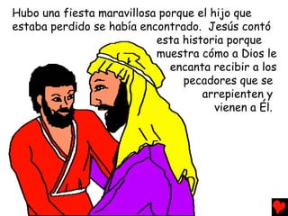 Hubo una fiesta maravillosa porque el hijo que
estaba perdido se había encontrado. Jesús contó
                           esta historia porque
                           muestra cómo a Dios le
                              encanta recibir a los
                                pecadores que se
                                    arrepienten y
                                       vienen a Él.
 