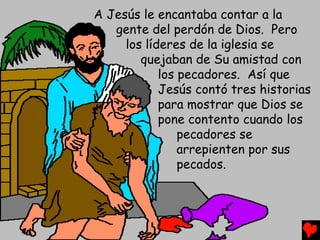 A Jesús le encantaba contar a la
   gente del perdón de Dios. Pero
     los líderes de la iglesia se
        quejaban de Su amistad con
            los pecadores. Así que
            Jesús contó tres historias
            para mostrar que Dios se
            pone contento cuando los
                pecadores se
                arrepienten por sus
                pecados.
 