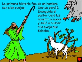 La primera historia fue de un hombre
con cien ovejas.        Uno se perdió.
                        Enseguida el
                        pastor dejó las
                        noventa y nueve
                        y salió a buscar
                        a la oveja que
                        faltaba.
 