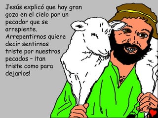 Jesús explicó que hay gran
gozo en el cielo por un
pecador que se
arrepiente.
Arrepentirnos quiere
decir sentirnos
triste por nuestros
pecados – ¡tan
triste como para
dejarlos!
 