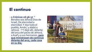 El continuo
• 1 Crónicas 16:36-37 6
Bendito sea Jehová Dios de
Israel, De eternidad a
eternidad.Y dijo todo el
pueblo, Amén, y alabó a
Jehová. 37Y dejó allí, delante
del arca del pacto de Jehová,
a Asaf y a sus hermanos, para
que ministrasen de continuo
delante del arca, cada cosa
en su día;
 