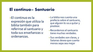 El continuo= Santuario
•El continuo es la
expresión que utiliza la
biblia también para
referirse al santuario y
toda sus enseñanzas u
ordenanzas.
• La biblia nos cuenta una
profecía sobre el santuario,
que alguien lo va a quitar y
pisotear.
• Recordemos el santuario
tiene muchas verdades.
• Sus verdades son claras, y
Satanas desea que cuanto
menos sepa sea mejor
 