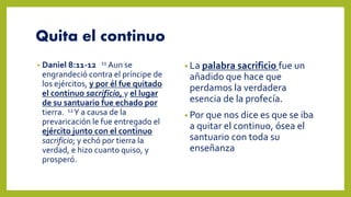 Quita el continuo
• Daniel 8:11-12 11 Aun se
engrandeció contra el príncipe de
los ejércitos, y por él fue quitado
el continuo sacrificio, y el lugar
de su santuario fue echado por
tierra. 12Y a causa de la
prevaricación le fue entregado el
ejército junto con el continuo
sacrificio; y echó por tierra la
verdad, e hizo cuanto quiso, y
prosperó.
• La palabra sacrificio fue un
añadido que hace que
perdamos la verdadera
esencia de la profecía.
• Por que nos dice es que se iba
a quitar el continuo, ósea el
santuario con toda su
enseñanza
 