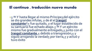 El continuo , traducción nuevo mundo
•+ 11 Y hasta llegar al mismo Príncipe+del ejército
se dio grandes ínfulas, y de él el [rasgo]
constante*+ fue quitado, y el lugar establecido de
su santuario fue echado abajo.+ 12 Y un ejército
mismo fue gradualmente entregado,+ junto con el
[rasgo] constante,+ debido a transgresión;+ y
siguió arrojando la verdad+ por tierra,+ y actuó y
tuvo éxito
 