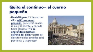 Quita el continuo= el cuerno
pequeño
• Daniel 8:9-10 9Y de uno de
ellos salió un cuerno
pequeño, que creció mucho
al sur, y al oriente, y hacia la
tierra gloriosa. 10Y se
engrandeció hasta el
ejército del cielo; y parte del
ejército y de las estrellas echó
por tierra, y las pisoteó.
 